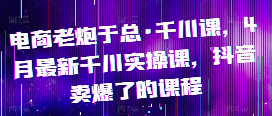 电商老炮于总·千川课，最新千川实操课，抖音卖爆了的课程插图零零网创资源网