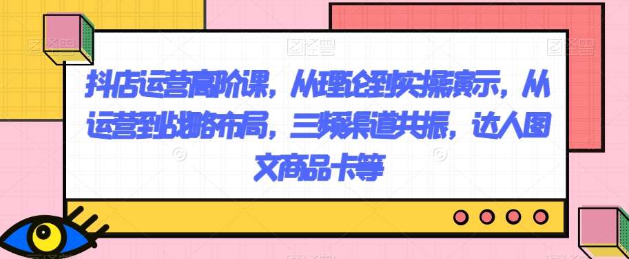 抖店运营高阶课，从理论到实操演示，从运营到战略布局，三频渠道共振，达人图文商品卡等插图零零网创资源网