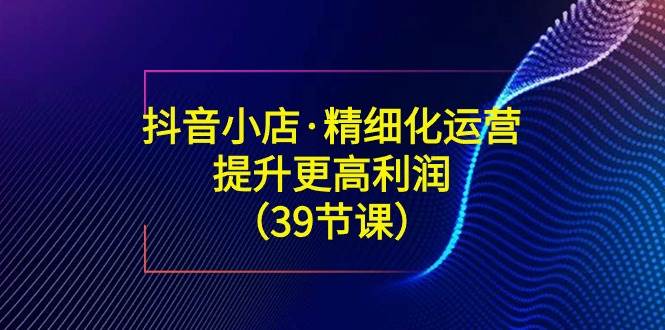 （8850期）抖音小店·精细化运营：提升·更高利润（39节课）插图零零网创资源网