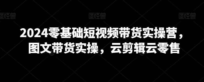 2024零基础短视频带货实操营，图文带货实操，云剪辑云零售插图零零网创资源网