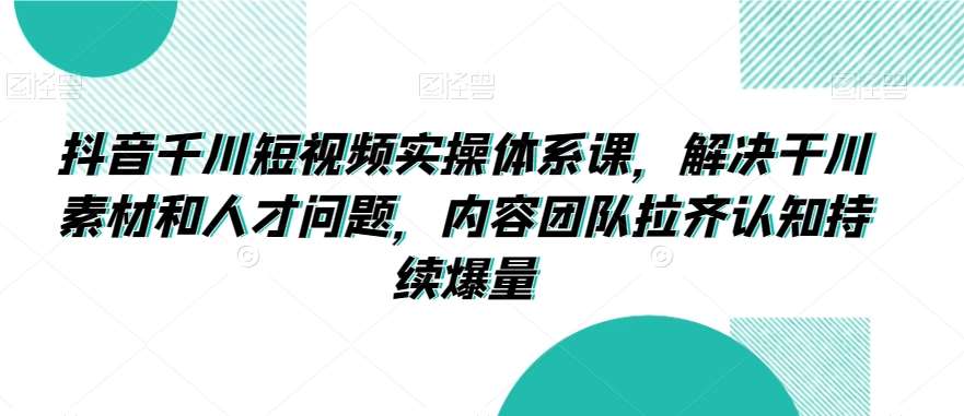 抖音千川短视频实操体系课，解决干川素材和人才问题，内容团队拉齐认知持续爆量插图零零网创资源网