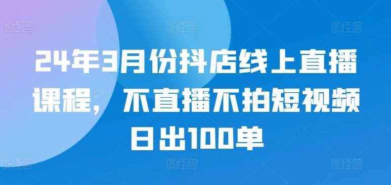 24年3月份抖店线上直播课程，不直播不拍短视频日出100单插图零零网创资源网