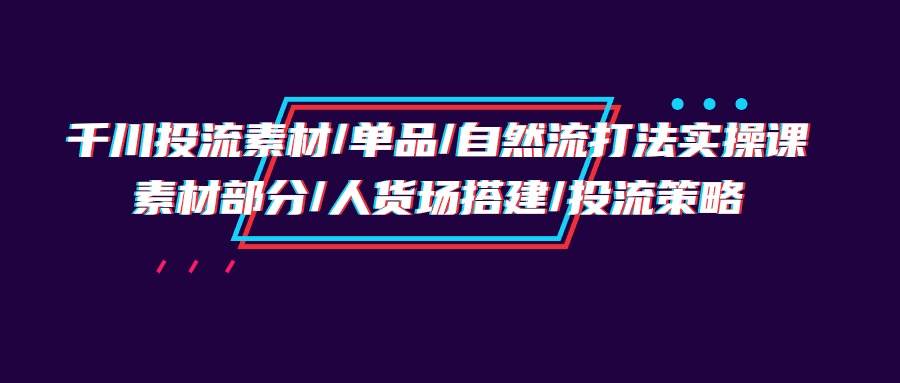 （9908期）千川投流素材/单品/自然流打法实操培训班，素材部分/人货场搭建/投流策略插图零零网创资源网