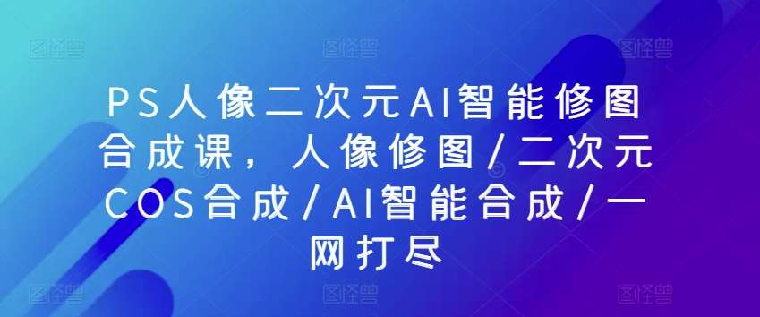 PS人像二次元AI智能修图合成课，人像修图/二次元COS合成/AI智能合成/一网打尽插图零零网创资源网