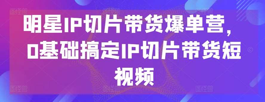 明星IP切片带货爆单营，0基础搞定IP切片带货短视频插图零零网创资源网