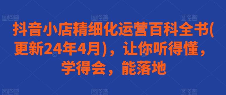 抖音小店精细化运营百科全书(更新24年4月)，让你听得懂，学得会，能落地插图零零网创资源网