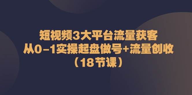 （10873期）短视频3大平台·流量 获客：从0-1实操起盘做号+流量 创收（18节课）插图零零网创资源网