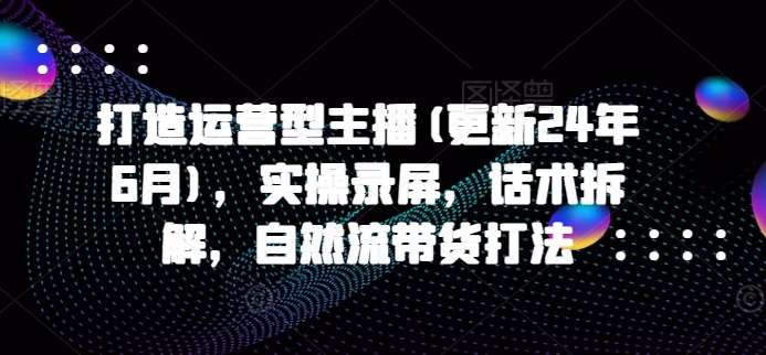 打造运营型主播(更新24年6月)，实操录屏，话术拆解，自然流带货打法插图零零网创资源网