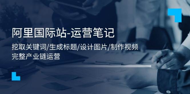 （11508期）阿里国际站-运营笔记：挖取关键词/生成标题/设计图片/制作视频/56节课插图零零网创资源网