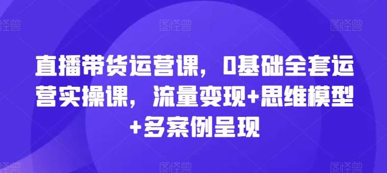 直播带货运营课，0基础全套运营实操课，流量变现+思维模型+多案例呈现插图零零网创资源网