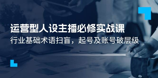 （11605期）运营型·人设主播必修实战课：行业基础术语扫盲，起号及账号破层级插图零零网创资源网