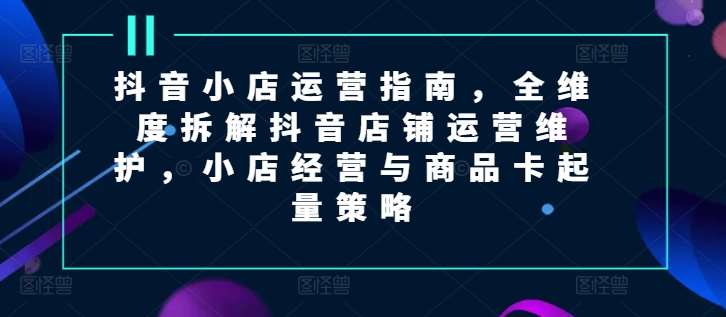 抖音小店运营指南，全维度拆解抖音店铺运营维护，小店经营与商品卡起量策略插图零零网创资源网-最新赚钱项目