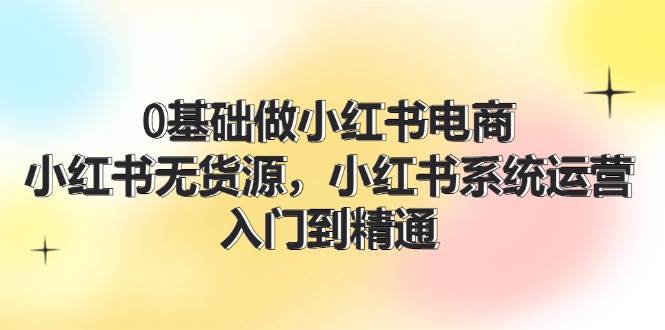 （11960期）0基础做小红书电商，小红书无货源，小红书系统运营，入门到精通 (70节)插图零零网创资源网