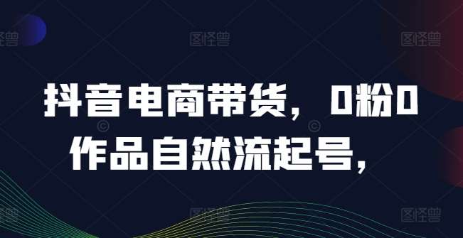 抖音电商带货，0粉0作品自然流起号，热销20多万人的抖音课程的经验分享插图零零网创资源网