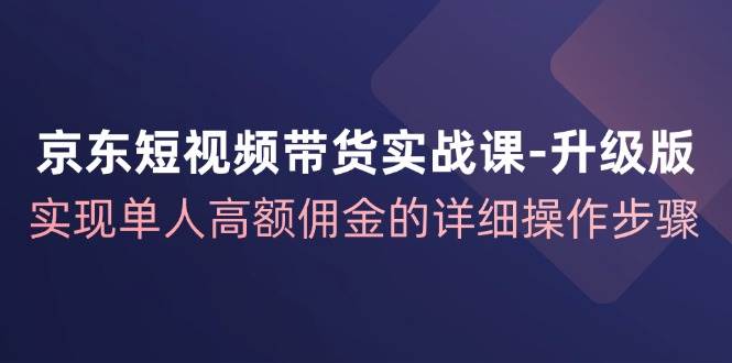 （12167期）京东-短视频带货实战课-升级版，实现单人高额佣金的详细操作步骤插图零零网创资源网