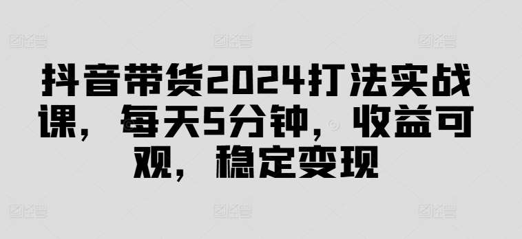 抖音带货2024打法实战课，每天5分钟，收益可观，稳定变现【揭秘】插图零零网创资源网