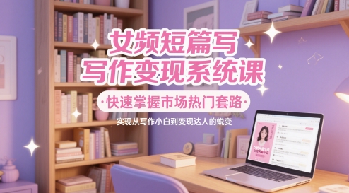 女频短篇写作变现系统课，快速掌握市场热门套路，实现从写作小白到变现达人的蜕变插图零零网创资源网-最新赚钱项目