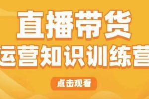 直播带货运营知识训练营，听得懂、用得上、有效果，教你学会直播带货、主播运营，实现0-1的飞跃