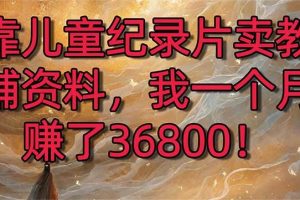 （8808期）靠儿童纪录片卖教辅资料，一个月赚了36800！暴力变现2.0版本，喂饭级教学