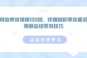 如何拍带货视频100招，详细剖析带货最多的视频总结策划技巧