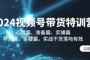 2024视频号带货特训营：心理篇、准备篇、实操篇、补充篇、答疑篇，实战干货落地有效