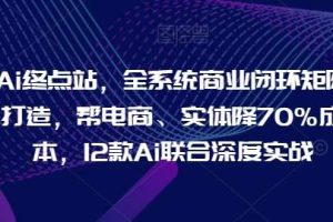 Ai终点站，全系统商业闭环矩阵打造，帮电商、实体降70%成本，12款Ai联合深度实战