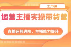 运营主播实操带货营：直播运营进阶，主播能力提升（21节课）