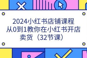 （11114期）2024小红书店铺课程，从0到1教你在小红书开店卖货（32节课）