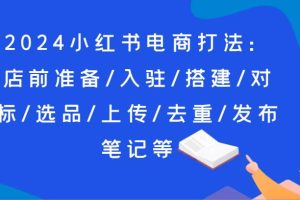 2024小红书电商打法：店前准备/入驻/搭建/对标/选品/上传/去重/发布笔记等