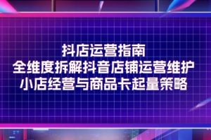 （11799期）抖店运营指南，全维度拆解抖音店铺运营维护，小店经营与商品卡起量策略