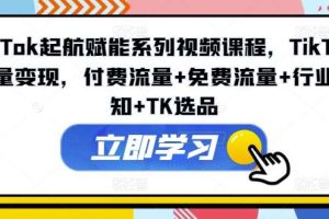 TikTok起航赋能系列视频课程，TikTok流量变现，付费流量+免费流量+行业认知+TK选品