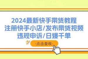 （11938期）2024最新快手带货教程：注册快手小店/发布带货视频/违规申诉/日爆千单