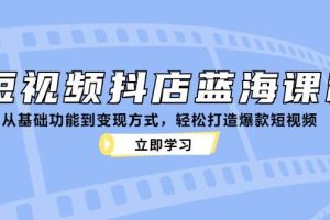 （12960期）短视频抖店蓝海课程：从基础功能到变现方式，轻松打造爆款短视频